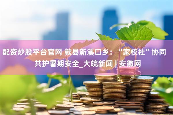 配资炒股平台官网 歙县新溪口乡：“家校社”协同   共护暑期安全_大皖新闻 | 安徽网