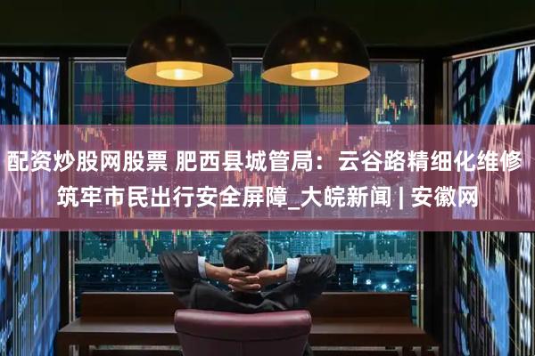 配资炒股网股票 肥西县城管局：云谷路精细化维修 筑牢市民出行安全屏障_大皖新闻 | 安徽网
