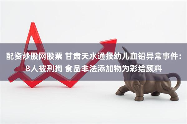 配资炒股网股票 甘肃天水通报幼儿血铅异常事件：8人被刑拘 食品非法添加物为彩绘颜料