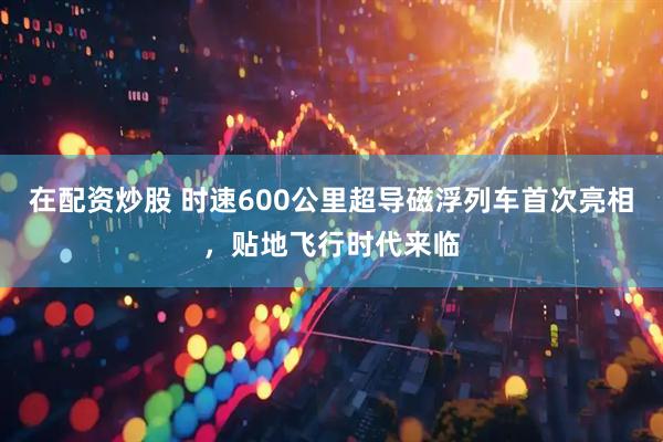 在配资炒股 时速600公里超导磁浮列车首次亮相，贴地飞行时代来临