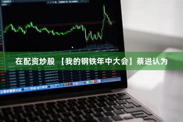在配资炒股 【我的钢铁年中大会】蔡进认为