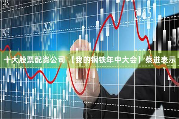 十大股票配资公司 【我的钢铁年中大会】蔡进表示