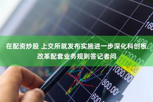 在配资炒股 上交所就发布实施进一步深化科创板改革配套业务规则答记者问