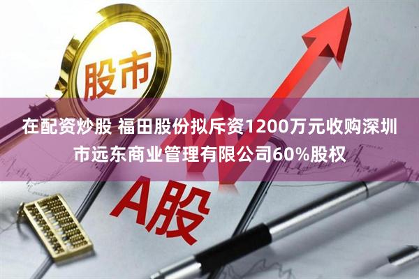 在配资炒股 福田股份拟斥资1200万元收购深圳市远东商业管理有限公司60%股权
