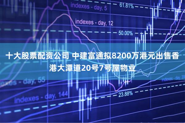 十大股票配资公司 中建富通拟8200万港元出售香港大潭道20号7号屋物业