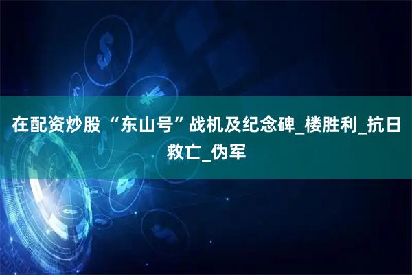 在配资炒股 “东山号”战机及纪念碑_楼胜利_抗日救亡_伪军