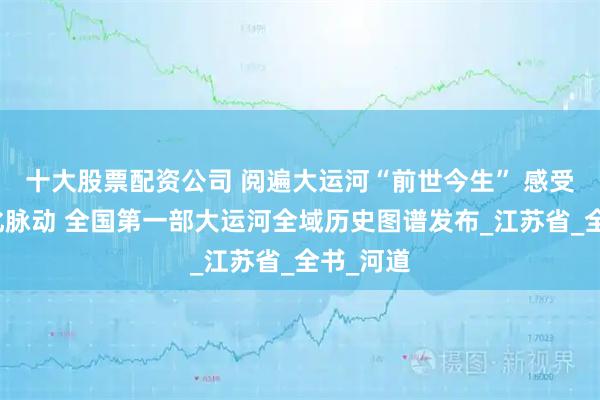 十大股票配资公司 阅遍大运河“前世今生” 感受鲜活文化脉动 全国第一部大运河全域历史图谱发布_江苏省_全书_河道