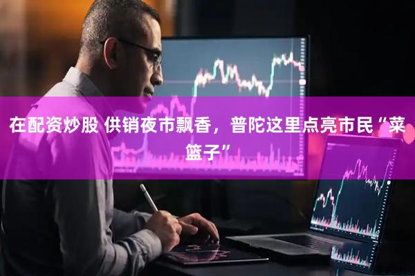 在配资炒股 供销夜市飘香，普陀这里点亮市民“菜篮子”