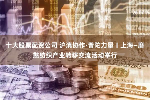 十大股票配资公司 沪滇协作·普陀力量〡上海—磨憨纺织产业转移交流活动举行