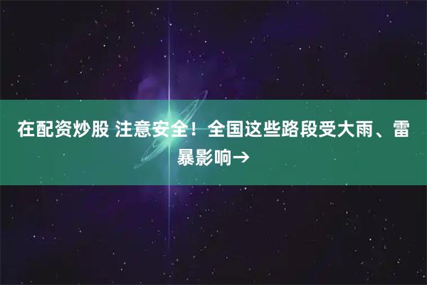 在配资炒股 注意安全！全国这些路段受大雨、雷暴影响→