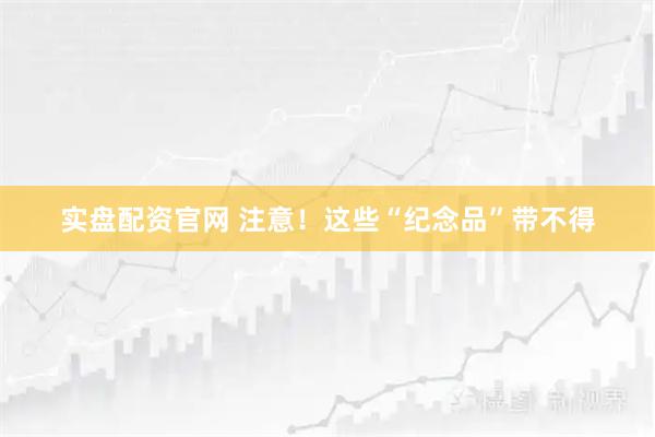 实盘配资官网 注意！这些“纪念品”带不得