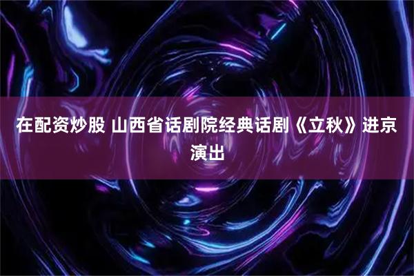 在配资炒股 山西省话剧院经典话剧《立秋》进京演出