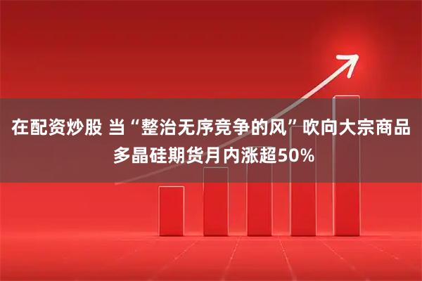 在配资炒股 当“整治无序竞争的风”吹向大宗商品 多晶硅期货月内涨超50%