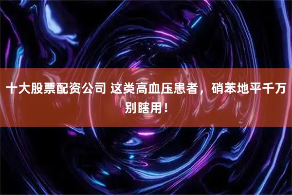 十大股票配资公司 这类高血压患者，硝苯地平千万别瞎用！