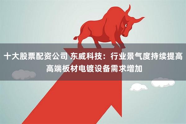 十大股票配资公司 东威科技：行业景气度持续提高 高端板材电镀设备需求增加