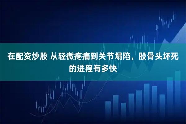 在配资炒股 从轻微疼痛到关节塌陷，股骨头坏死的进程有多快