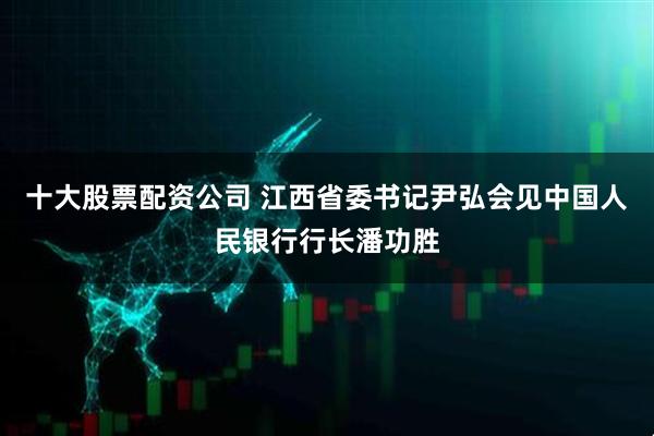十大股票配资公司 江西省委书记尹弘会见中国人民银行行长潘功胜