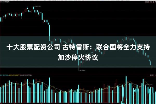 十大股票配资公司 古特雷斯：联合国将全力支持加沙停火协议