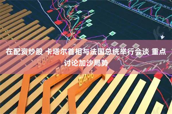 在配资炒股 卡塔尔首相与法国总统举行会谈 重点讨论加沙局势