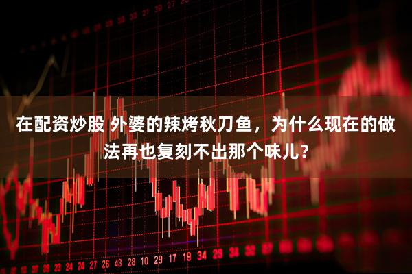 在配资炒股 外婆的辣烤秋刀鱼，为什么现在的做法再也复刻不出那个味儿？