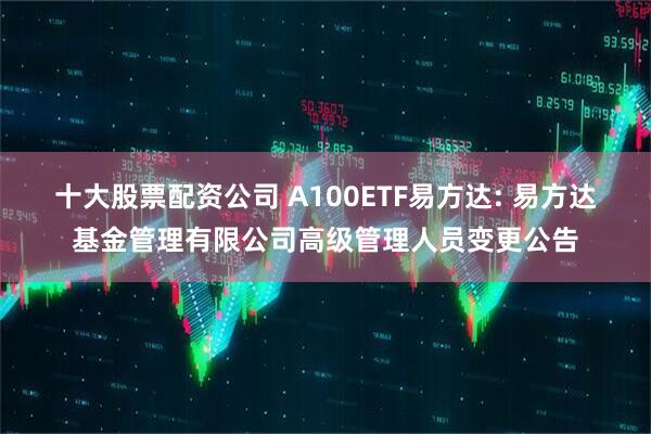 十大股票配资公司 A100ETF易方达: 易方达基金管理有限公司高级管理人员变更公告