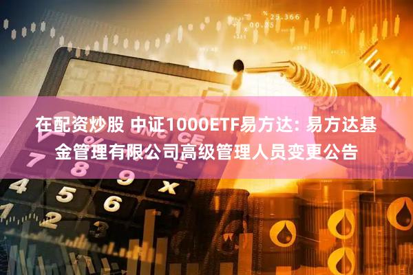 在配资炒股 中证1000ETF易方达: 易方达基金管理有限公司高级管理人员变更公告