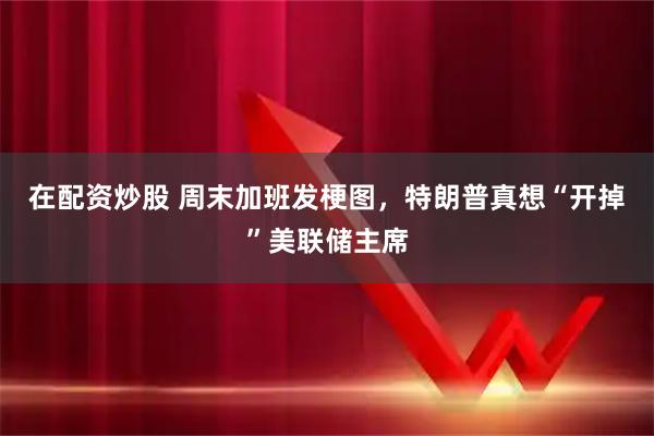 在配资炒股 周末加班发梗图，特朗普真想“开掉”美联储主席