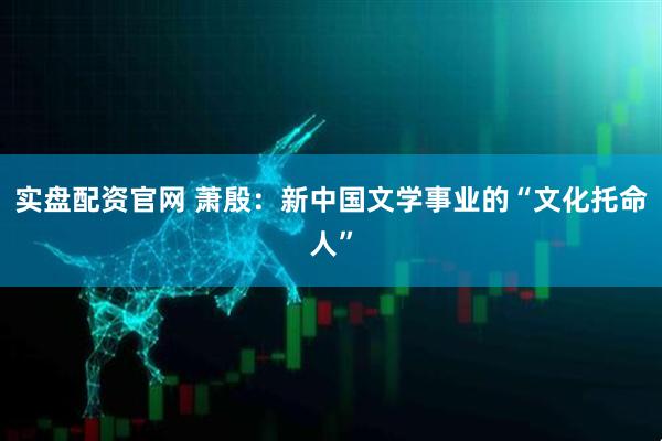 实盘配资官网 萧殷：新中国文学事业的“文化托命人”