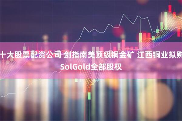 十大股票配资公司 剑指南美顶级铜金矿 江西铜业拟购SolGold全部股权