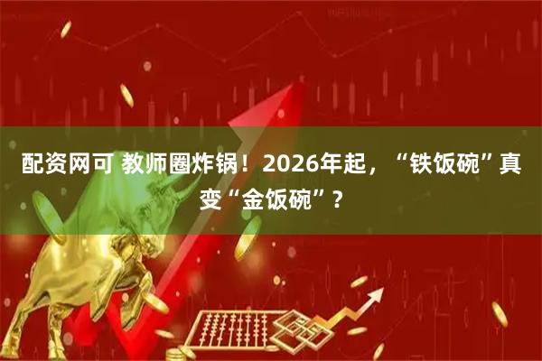 配资网可 教师圈炸锅！2026年起，“铁饭碗”真变“金饭碗”？