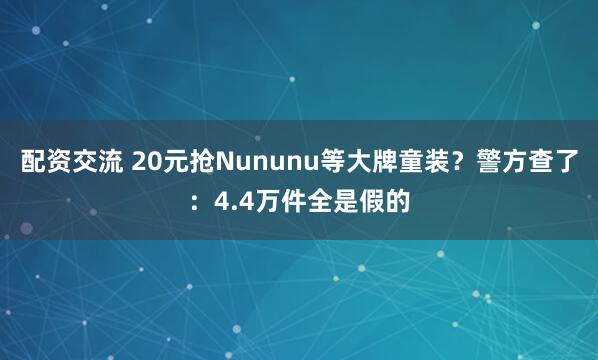 配资交流 20元抢Nununu等大牌童装？警方查了：4.4万件全是假的