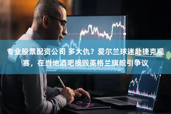 专业股票配资公司 多大仇？爱尔兰球迷赴捷克观赛，在当地酒吧损毁英格兰旗帜引争议