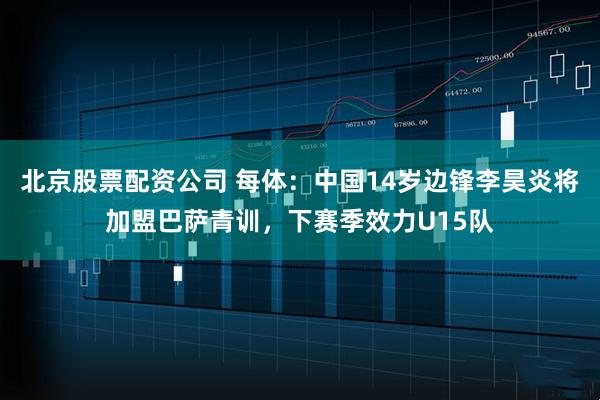北京股票配资公司 每体：中国14岁边锋李昊炎将加盟巴萨青训，下赛季效力U15队