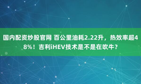 国内配资炒股官网 百公里油耗2.22升，热效率超48%！吉利iHEV技术是不是在吹牛？