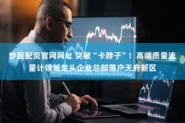炒股配资官网网址 突破“卡脖子”！高端质量流量计领域龙头企业总部落户天府新区