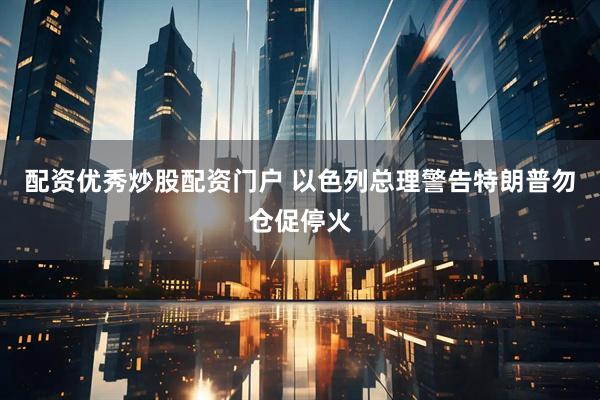 配资优秀炒股配资门户 以色列总理警告特朗普勿仓促停火