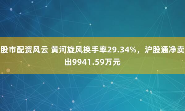 股市配资风云 黄河旋风换手率29.34%，沪股通净卖出9941.59万元